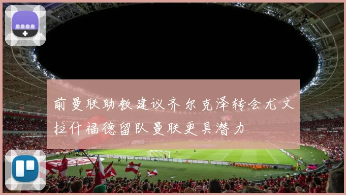 前曼联助教建议齐尔克泽转会尤文拉什福德留队曼联更具潜力