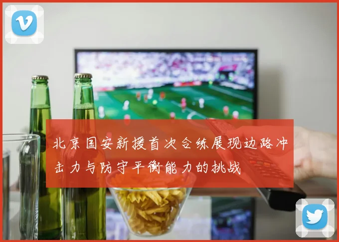 北京国安新援首次合练展现边路冲击力与防守平衡能力的挑战